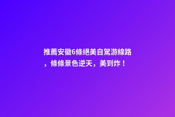 推薦安徽6條絕美自駕游線路，條條景色逆天，美到炸！